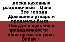   доски кухонные разделочные › Цена ­ 100 - Все города Домашняя утварь и предметы быта » Посуда и кухонные принадлежности   . Башкортостан респ.,Сибай г.